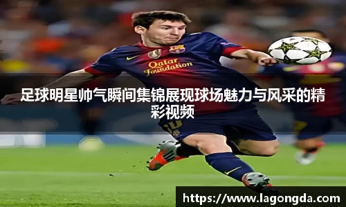 足球明星帅气瞬间集锦展现球场魅力与风采的精彩视频